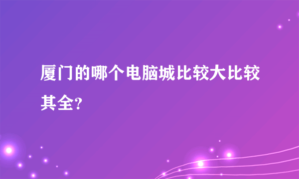 厦门的哪个电脑城比较大比较其全？