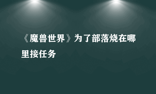 《魔兽世界》为了部落烧在哪里接任务