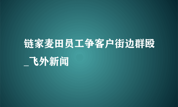 链家麦田员工争客户街边群殴_飞外新闻