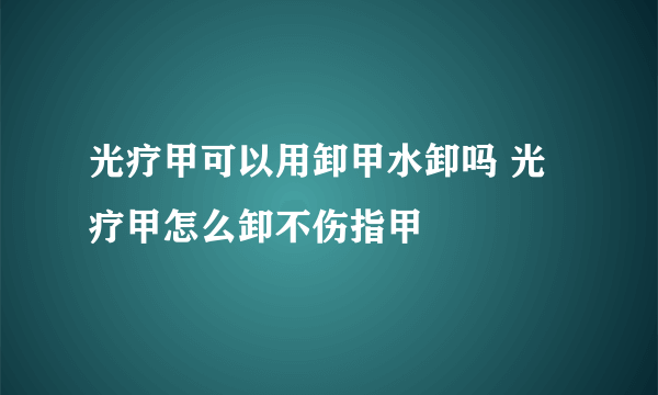 光疗甲可以用卸甲水卸吗 光疗甲怎么卸不伤指甲