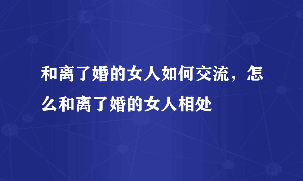 和离了婚的女人如何交流，怎么和离了婚的女人相处