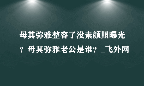 母其弥雅整容了没素颜照曝光？母其弥雅老公是谁？_飞外网