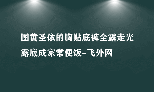 图黄圣依的胸贴底裤全露走光露底成家常便饭-飞外网