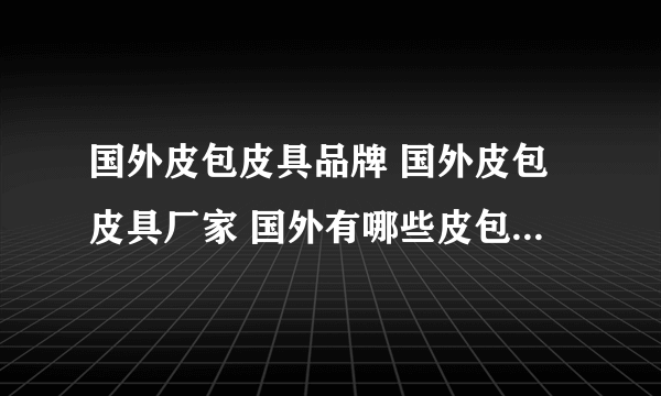 国外皮包皮具品牌 国外皮包皮具厂家 国外有哪些皮包皮具品牌【品牌库】