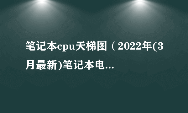 笔记本cpu天梯图（2022年(3月最新)笔记本电脑CPU天梯图）