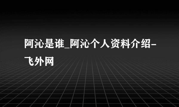 阿沁是谁_阿沁个人资料介绍-飞外网