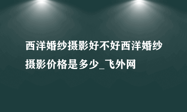 西洋婚纱摄影好不好西洋婚纱摄影价格是多少_飞外网