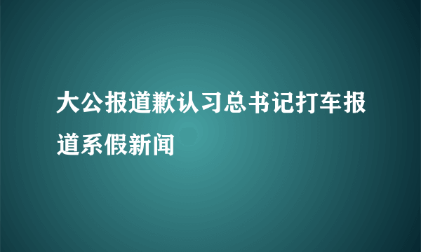 大公报道歉认习总书记打车报道系假新闻 