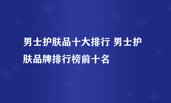 男士护肤品十大排行 男士护肤品牌排行榜前十名