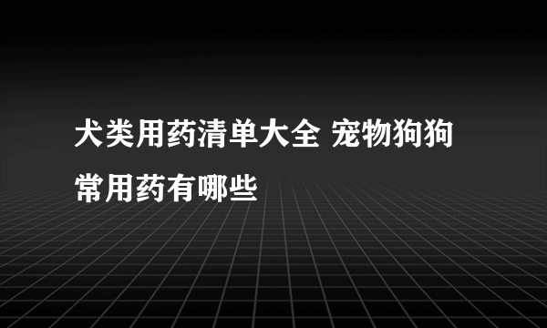 犬类用药清单大全 宠物狗狗常用药有哪些