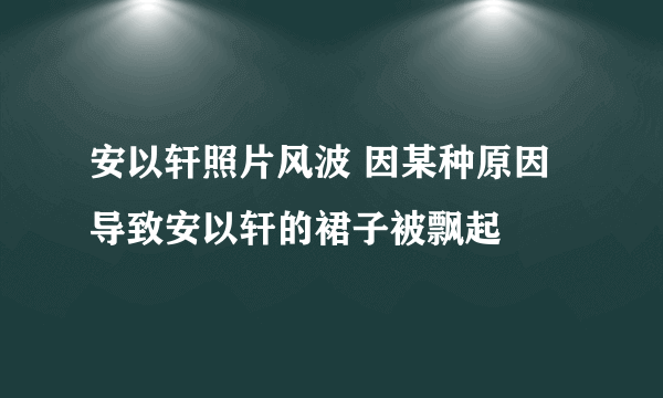 安以轩照片风波 因某种原因导致安以轩的裙子被飘起