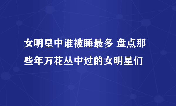 女明星中谁被睡最多 盘点那些年万花丛中过的女明星们