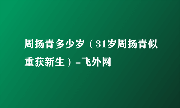 周扬青多少岁（31岁周扬青似重获新生）-飞外网