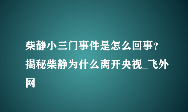 柴静小三门事件是怎么回事？揭秘柴静为什么离开央视_飞外网