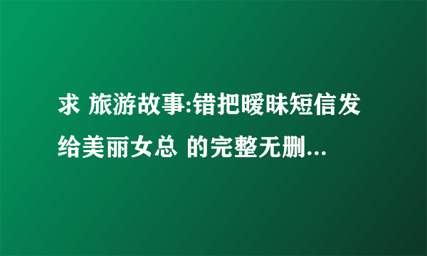 求 旅游故事:错把暧昧短信发给美丽女总 的完整无删节版txt，万分感谢！