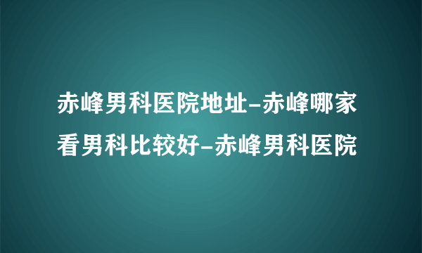 赤峰男科医院地址-赤峰哪家看男科比较好-赤峰男科医院