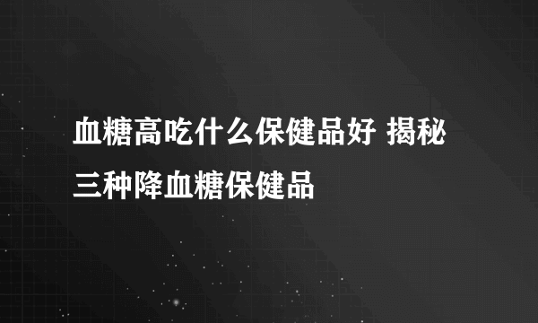 血糖高吃什么保健品好 揭秘三种降血糖保健品