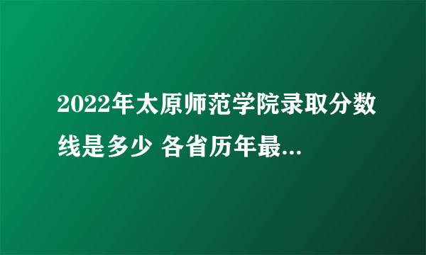 2022年太原师范学院录取分数线是多少 各省历年最低分数线