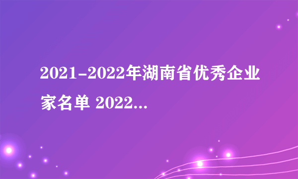 2021-2022年湖南省优秀企业家名单 2022湖南优秀企业家完整榜单