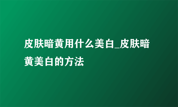 皮肤暗黄用什么美白_皮肤暗黄美白的方法