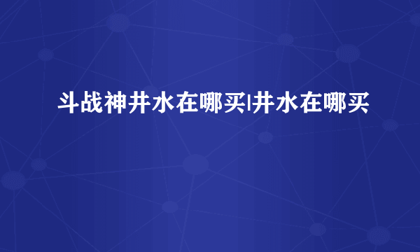 斗战神井水在哪买|井水在哪买