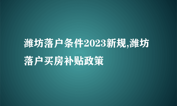 潍坊落户条件2023新规,潍坊落户买房补贴政策