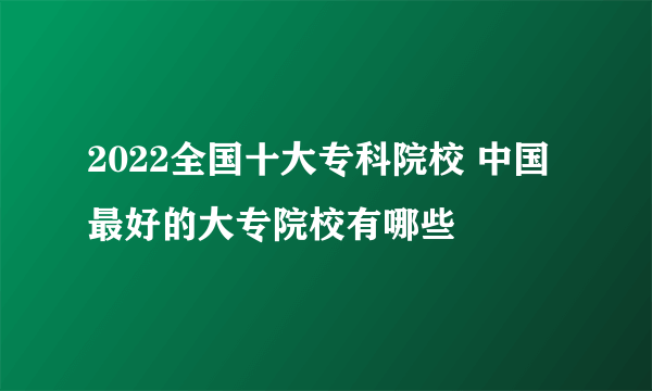 2022全国十大专科院校 中国最好的大专院校有哪些