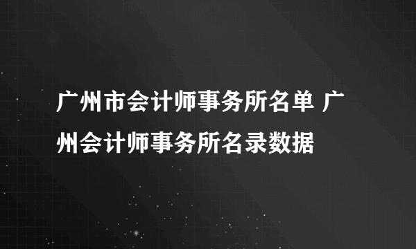 广州市会计师事务所名单 广州会计师事务所名录数据