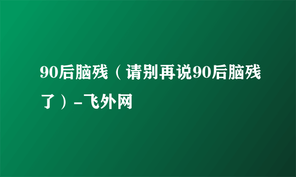 90后脑残（请别再说90后脑残了）-飞外网