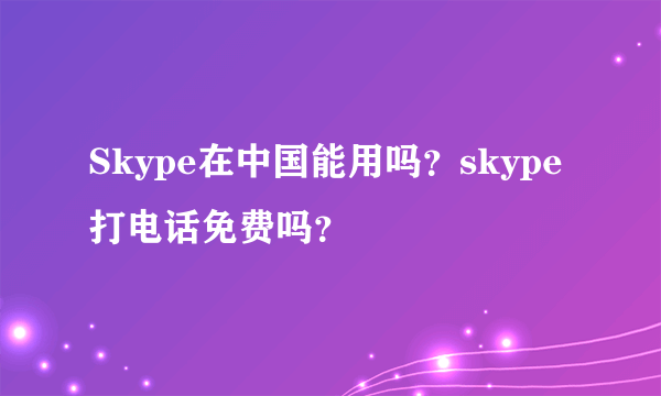 Skype在中国能用吗？skype打电话免费吗？