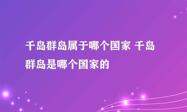 千岛群岛属于哪个国家 千岛群岛是哪个国家的