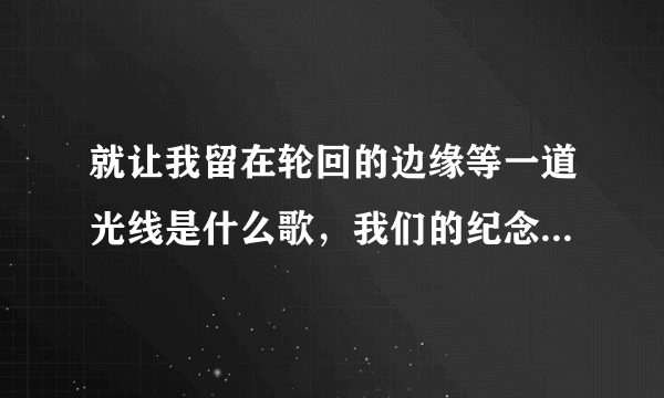 就让我留在轮回的边缘等一道光线是什么歌，我们的纪念歌曲介绍