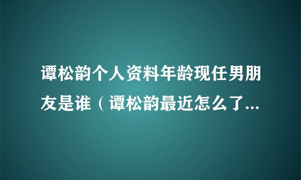 谭松韵个人资料年龄现任男朋友是谁（谭松韵最近怎么了老是被骂）