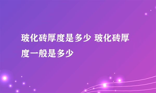 玻化砖厚度是多少 玻化砖厚度一般是多少