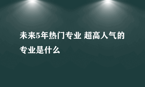 未来5年热门专业 超高人气的专业是什么