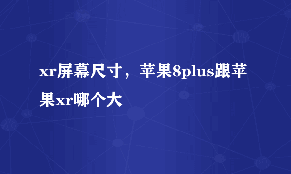 xr屏幕尺寸，苹果8plus跟苹果xr哪个大