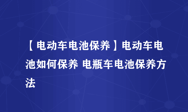 【电动车电池保养】电动车电池如何保养 电瓶车电池保养方法