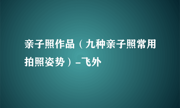 亲子照作品（九种亲子照常用拍照姿势）-飞外