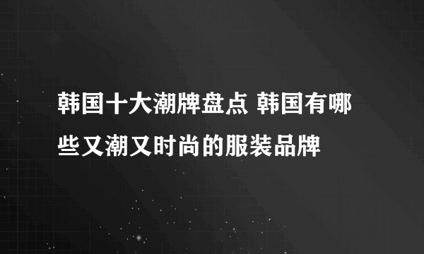 韩国十大潮牌盘点 韩国有哪些又潮又时尚的服装品牌