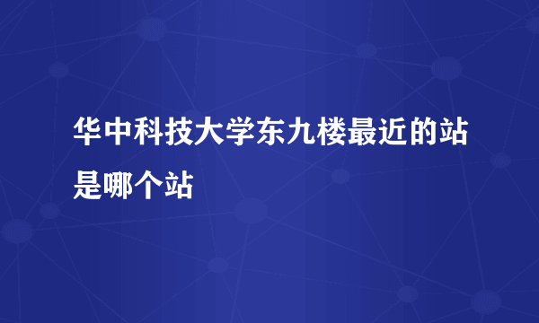 华中科技大学东九楼最近的站是哪个站