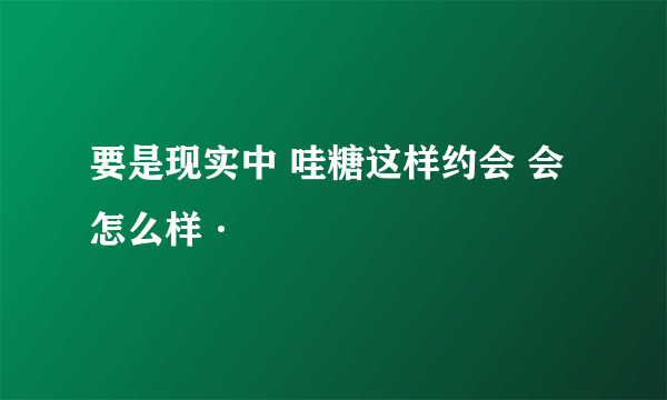 要是现实中 哇糖这样约会 会怎么样·