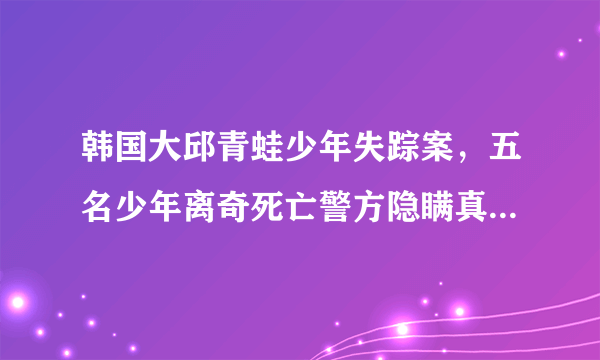 韩国大邱青蛙少年失踪案，五名少年离奇死亡警方隐瞒真相-飞外网