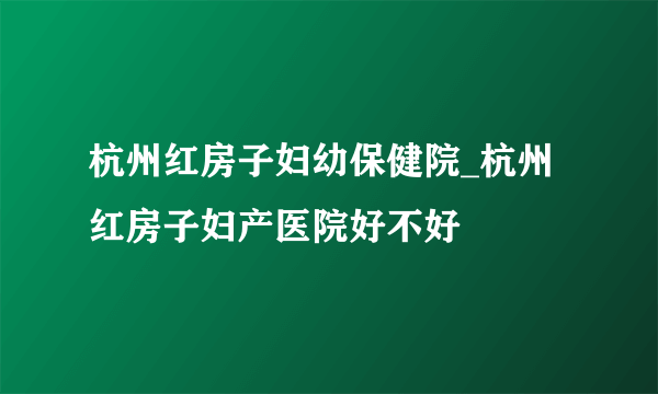 杭州红房子妇幼保健院_杭州红房子妇产医院好不好