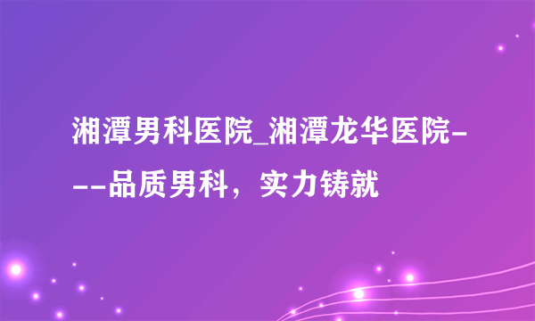 湘潭男科医院_湘潭龙华医院---品质男科，实力铸就