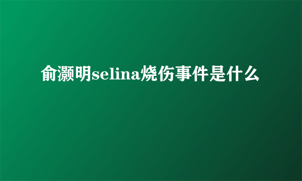 俞灏明selina烧伤事件是什么