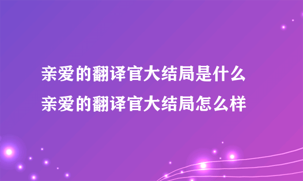 亲爱的翻译官大结局是什么 亲爱的翻译官大结局怎么样