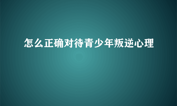 怎么正确对待青少年叛逆心理