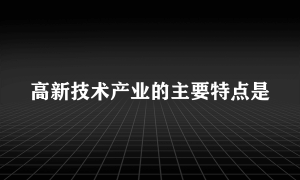 高新技术产业的主要特点是