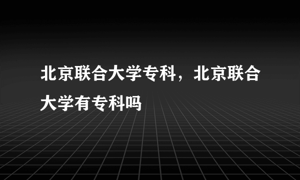 北京联合大学专科，北京联合大学有专科吗