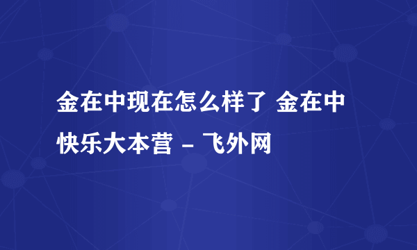 金在中现在怎么样了 金在中快乐大本营 - 飞外网